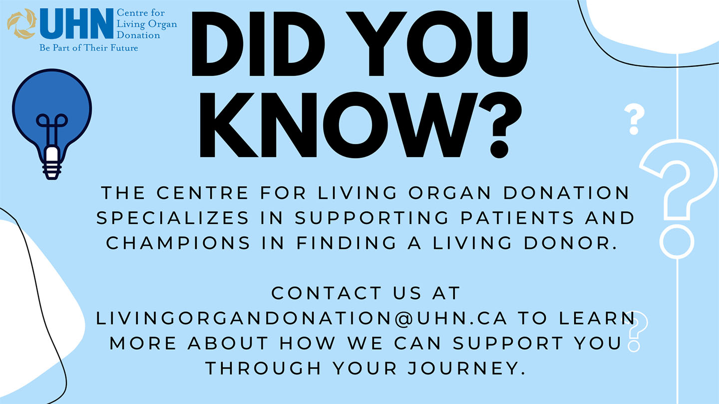 Did you know? The centre for Living Organ Donation specializes in supporting patients and champions in finding a living donor. contact us at livingorgandonation@uhn.ca to learn more about how we can support you through your journey.